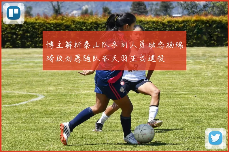 博主解析泰山队冬训人员动态杨瑞琦段刘愚随队齐天羽正式退役