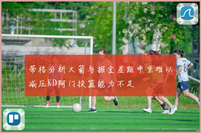 蒂格分析火箭与掘金差距申京难以减压KD阿门投篮能力不足