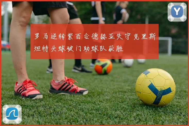 罗马逆转紫百合德赫亚失守克里斯坦特头球破门助球队获胜