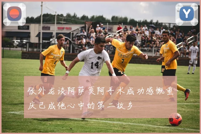 张外龙谈阿萨莫阿手术成功感慨重庆已成他心中的第二故乡