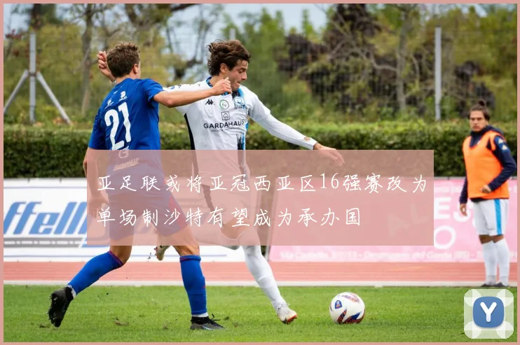 亚足联或将亚冠西亚区16强赛改为单场制沙特有望成为承办国