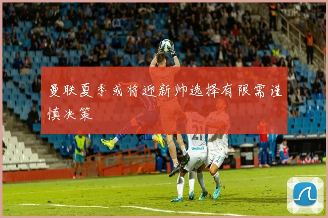 曼联夏季或将迎新帅选择有限需谨慎决策