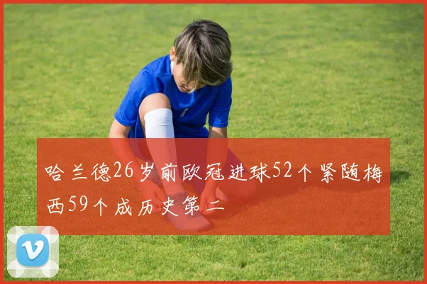 哈兰德26岁前欧冠进球52个紧随梅西59个成历史第二