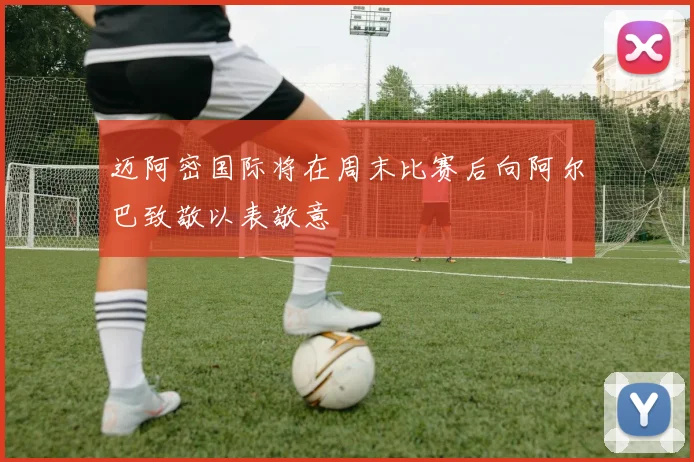 迈阿密国际将在周末比赛后向阿尔巴致敬以表敬意