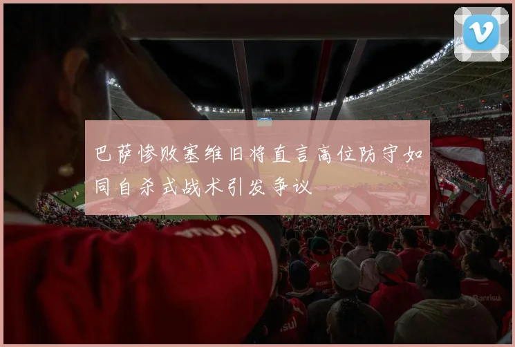 巴萨惨败塞维旧将直言高位防守如同自杀式战术引发争议