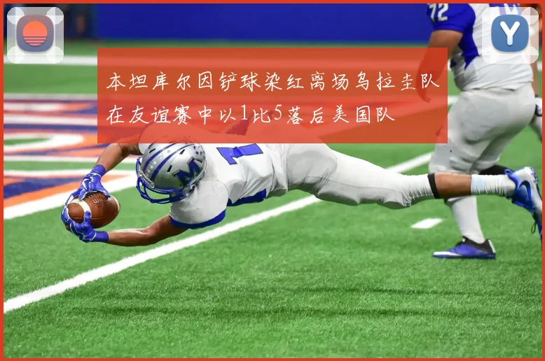 本坦库尔因铲球染红离场乌拉圭队在友谊赛中以1比5落后美国队