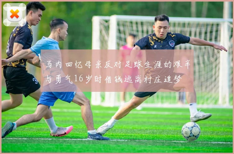 马内回忆母亲反对足球生涯的艰辛与勇气16岁时借钱逃离村庄追梦