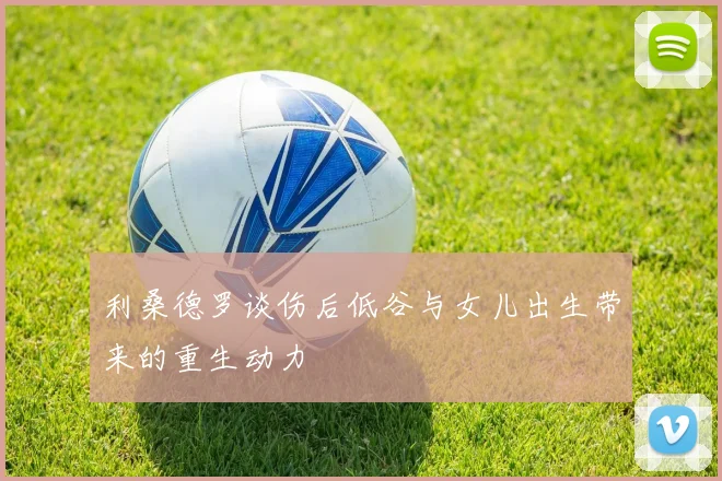 利桑德罗谈伤后低谷与女儿出生带来的重生动力