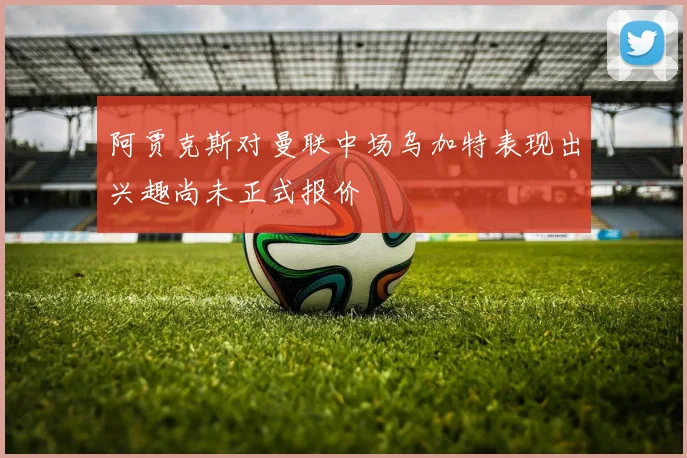 阿贾克斯对曼联中场乌加特表现出兴趣尚未正式报价