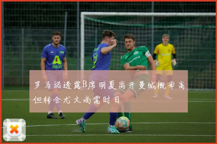 罗马诺透露B席明夏离开曼城概率高但转会尤文尚需时日