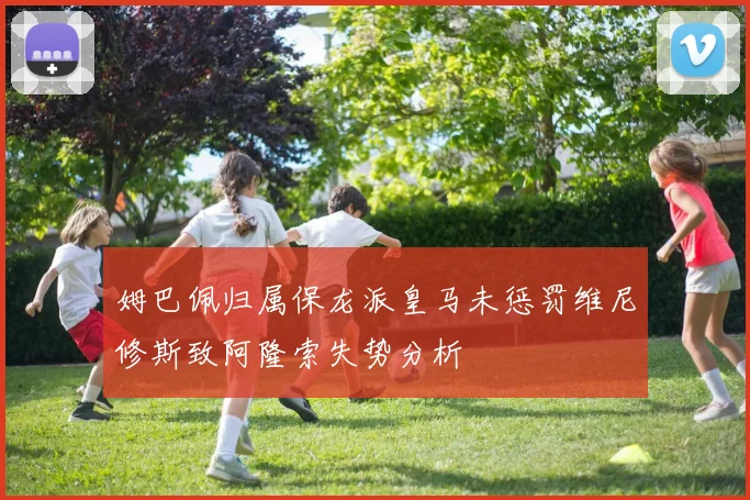 姆巴佩归属保龙派皇马未惩罚维尼修斯致阿隆索失势分析