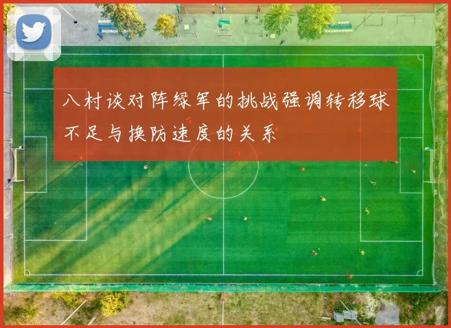 八村谈对阵绿军的挑战强调转移球不足与换防速度的关系