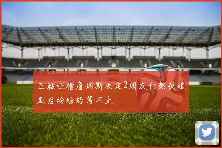 王猛吐槽詹姆斯决定2朋友们熬夜追剧后纷纷怒骂不止