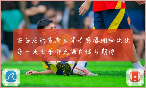 安芬尼西蒙斯分享手感爆棚秘诀让每一次出手都充满自信与期待